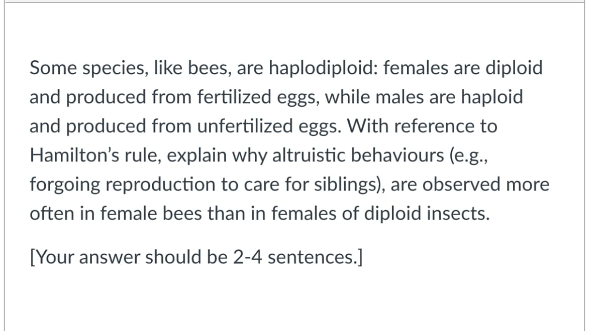 Some species, like bees, are haplodiploid: females are diploid
and produced from fertilized eggs, while males are haploid
and produced from unfertilized eggs. With reference to
Hamilton's rule, explain why altruistic behaviours (e.g.,
forgoing reproduction to care for siblings), are observed more
often in female bees than in females of diploid insects.
[Your answer should be 2-4 sentences.]
