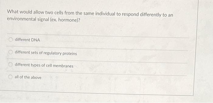 What would allow two cells from the same individual to respond differently to an
environmental signal (ex. hormone)?
different DNA
different sets of regulatory proteins
different types of cell membranes
all of the above
