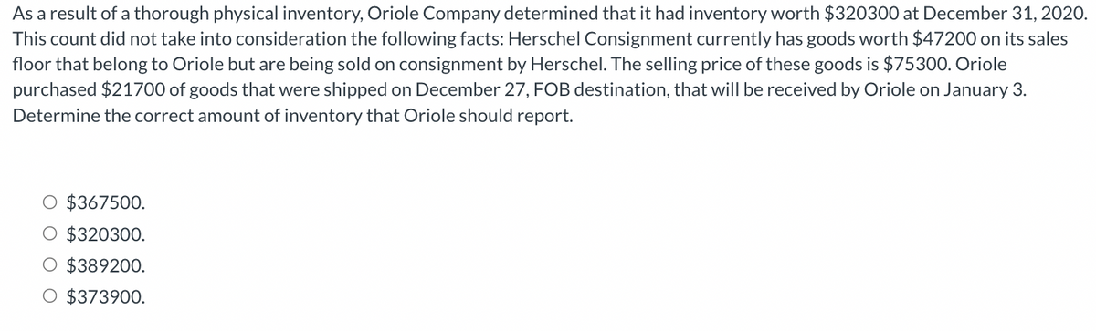As a result of a thorough physical inventory, Oriole Company determined that it had inventory worth $320300 at December 31, 2020.
This count did not take into consideration the following facts: Herschel Consignment currently has goods worth $47200 on its sales
floor that belong to Oriole but are being sold on consignment by Herschel. The selling price of these goods is $75300. Oriole
purchased $21700 of goods that were shipped on December 27, FOB destination, that will be received by Oriole on January 3.
Determine the correct amount of inventory that Oriole should report.
O $367500.
$320300.
O $389200.
O $373900.