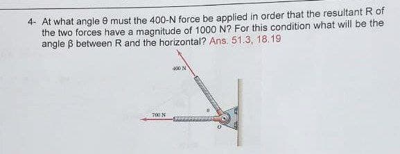 4- At what angle 8 must the 400-N force be applied in order that the resultant R of
the two forces have a magnitude of 1000 N? For this condition what will be the
angle ß between R and the horizontal? Ans. 51.3, 18.19
400 N
700 N
