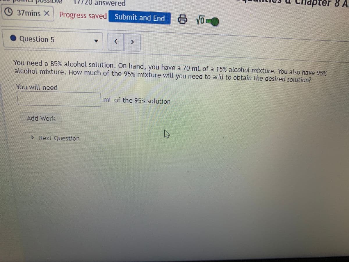 Chapter 8 A
20 answered
37mins X Progress saved Submit and End
Question 5
You need a 85% alcohol solution. On hand, you have a 70 mL of a 15% alcohol mixture. You also have 95%
alcohol mixture. How much of the 95% mixture will you need to add to obtain the desired solution?
You will need
mL of the 95% solution
Add Work
> Next Question
