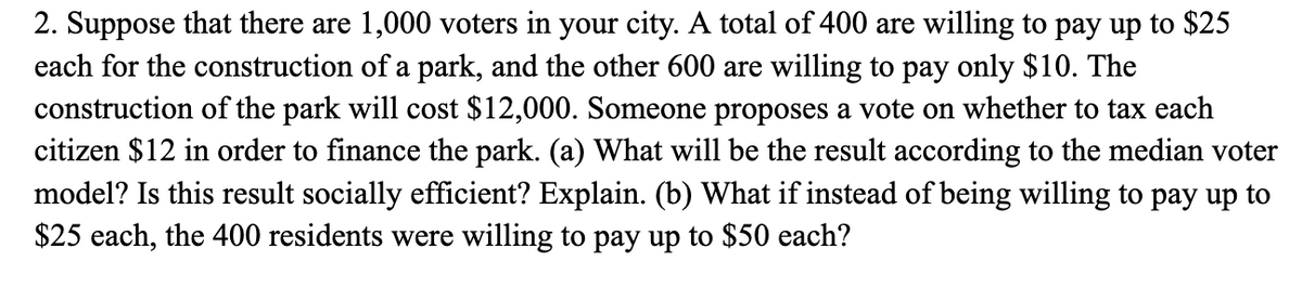 2. Suppose that there are 1,000 voters in your city. A total of 400 are willing to pay up to $25
each for the construction of a park, and the other 600 are willing to pay only $10. The
construction of the park will cost $12,000. Someone proposes a vote on whether to tax each
citizen $12 in order to finance the park. (a) What will be the result according to the median voter
model? Is this result socially efficient? Explain. (b) What if instead of being willing to pay up to
$25 each, the 400 residents were willing to pay up to $50 each?