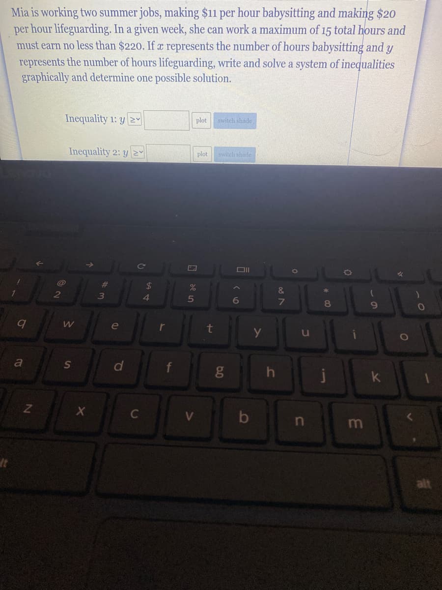 Mia is working two summer jobs, making $11 per hour babysitting and making $20
per hour lifeguarding. In a given week, she can work a maximum of 15 total hours and
must earn no less than $220. If x represents the number of hours babysitting and y
represents the number of hours lifeguarding, write and solve a system of inequalities
graphically and determine one possible solution.
Inequality 1: y 2Y
plot switch shade
Inequality 2: y NY
switch shade
plot
%23
24
2
4
5
6
8
9
le
t
u
a
j
k
C
by
m
