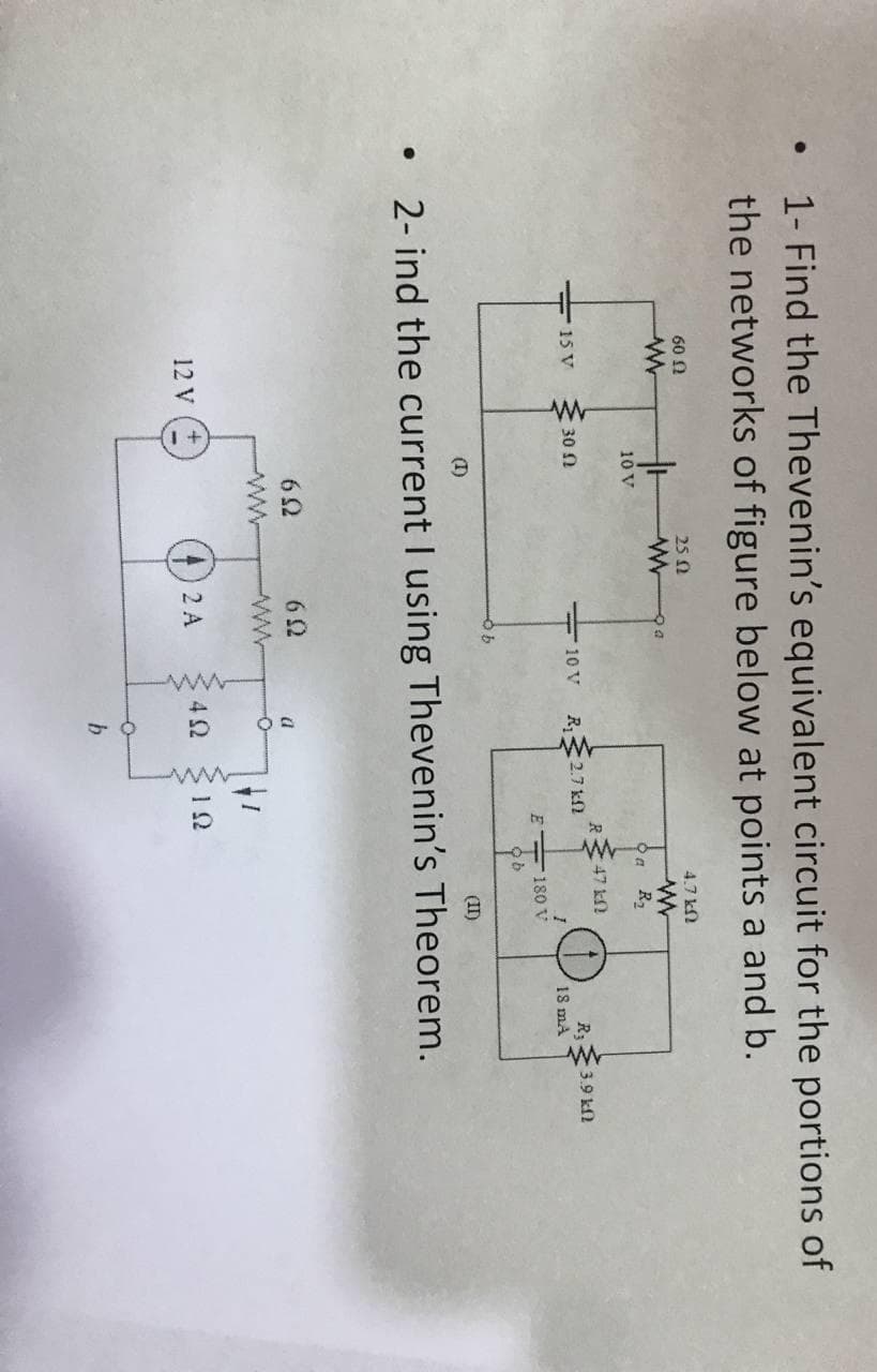 1- Find the Thevenin's equivalent circuit for the portions of
the networks of figure below at points a and b.
60 N
25 0
4.7 kN
10 V
>a R2
R47 kN
15 V
R;3.9 kf2
30 N
- 10 V
R2.7 kN
18 mA
E 180 V
(1)
(II)
2- ind the current I using Thevenin's Theorem.
ww
12 V
(4)2A
42
b
