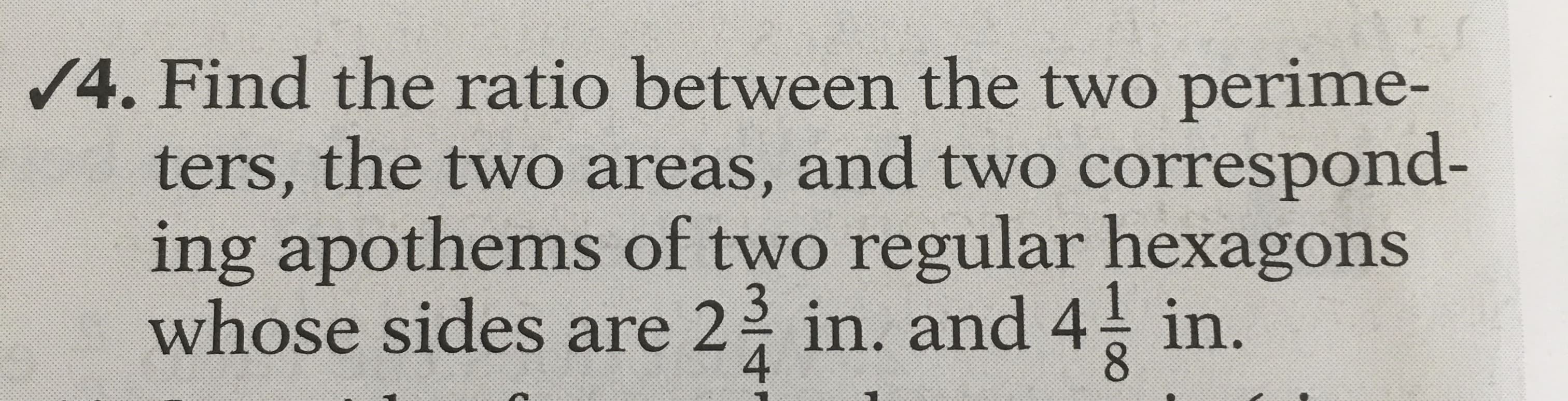 Find the ratio between the two perime-
ters, the two areas, and two correspond-
ing apothems of two regular hexagons
whose sides are 2 in. and 4 in.
