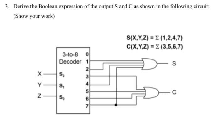3. Derive the Boolean expression of the output S and C as shown in the following circuit:
(Show your work)
X-
NXX
Y
Z
3-to-8 0
1
2
3
4
Decoder
S₂
S₁
So
6
7
S(X,Y,Z) = (1,2,4,7)
C(X,Y,Z) =(3,5,6,7)
-s
-c