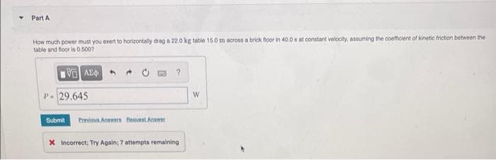 Part A
How much power must you exert to horizontally drag a 22.0 kg table 15.0 m across a brick floor in 40.0 s at constant velocity, assuming the coefficient of kinetic friction between the
table and floor is 0.500?
VAX
P- 29.645
Submit Previous Answers Beavest Answer
?
X Incorrect; Try Again; 7 attempts remaining
W