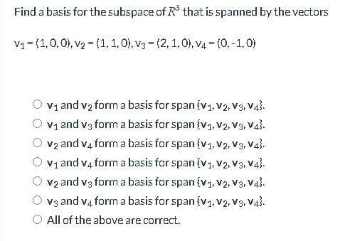 Find a basis for the subspace of R³ that is spanned by the vectors
V₁ = (1,0,0), v₂ = (1, 1, 0), v3 = (2, 1, 0), v4 = (0, -1,0)
v₁ and v₂ form a basis for span {V₁, V2, V3, V4).
v₁ and v3 form a basis for span {V₁, V2, V3, V4.
v₂ and v4 form a basis for span {V₁, V2, V3, V4.
V₁ and v4 form a basis for span {V₁, V2, V3, V4).
v2 and v3 form a basis for span {V₁, V2, V3, V4).
v3 and v4 form a basis for span {V₁, V2, V3, V4}.
All of the above are correct.