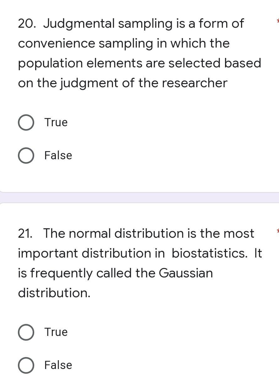 20. Judgmental sampling is a form of
convenience sampling in which the
population elements are selected based
on the judgment of the researcher
True
False
21. The normal distribution is the most
important distribution in biostatistics. It
is frequently called the Gaussian
distribution.
True
False