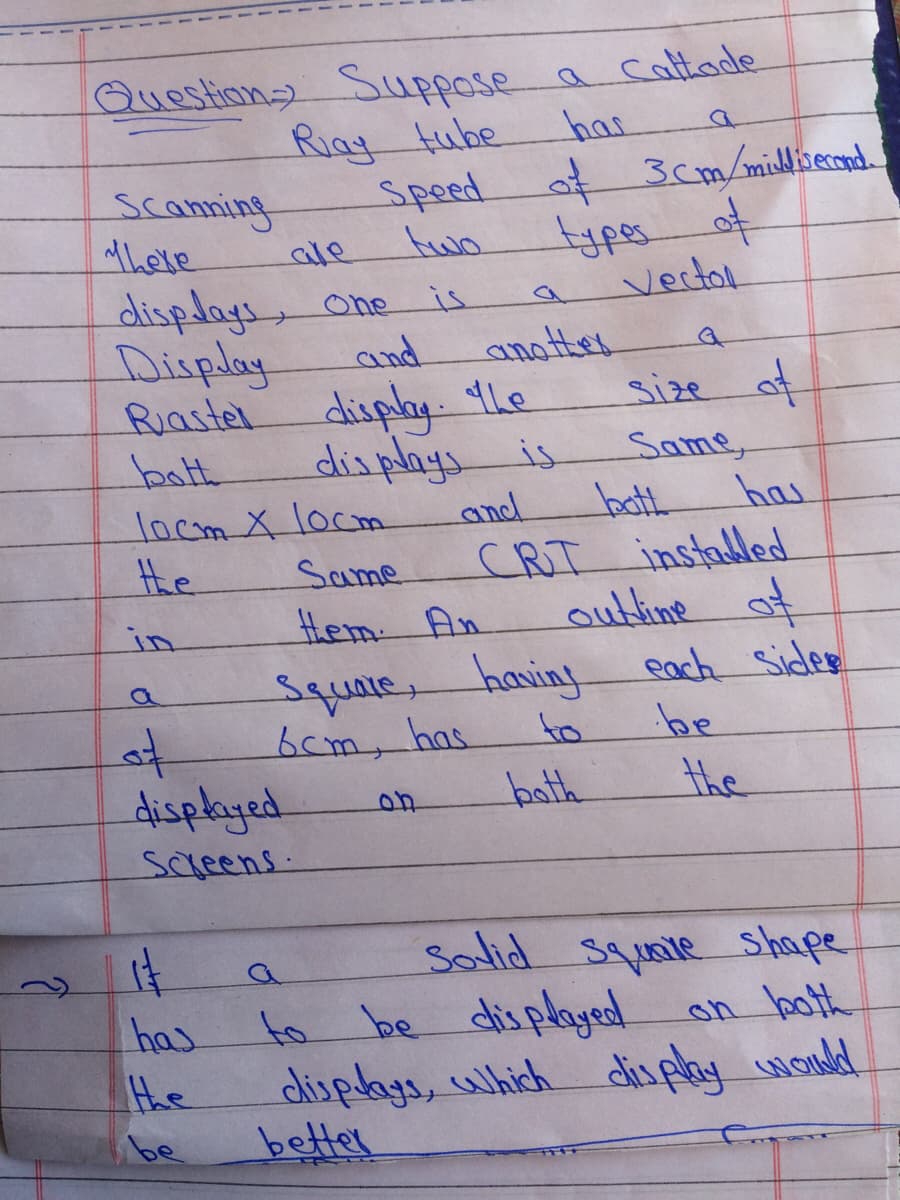 Questiona Suppose a caltade
Riag tube
Speed
two
has
3cm/misdivecond
scanning
there
क
vertol
ale
displays, one
Display
Ruastel
bath
is
and
another
disply 4Le
displays is
size af
Same,
bath
CRT installed
outline of
each Sides
be
has
locm X locm
the
and
Same
in
.em तx
Square.
haning
bcm, has
to
displayed.
to
bath
the
screens.
Salid squnie Shape
has
to be displayed on both
the
displays, uhich
disply wond
be
better
