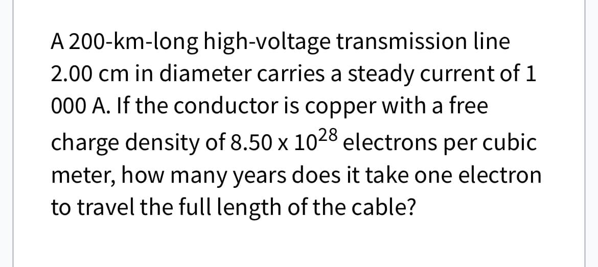 A 200-km-long high-voltage transmission line
2.00 cm in diameter carries a steady current of 1
000 A. If the conductor is copper with a free
charge density of 8.50 x 1028 electrons per cubic
meter, how many years does it take one electron
to travel the full length of the cable?