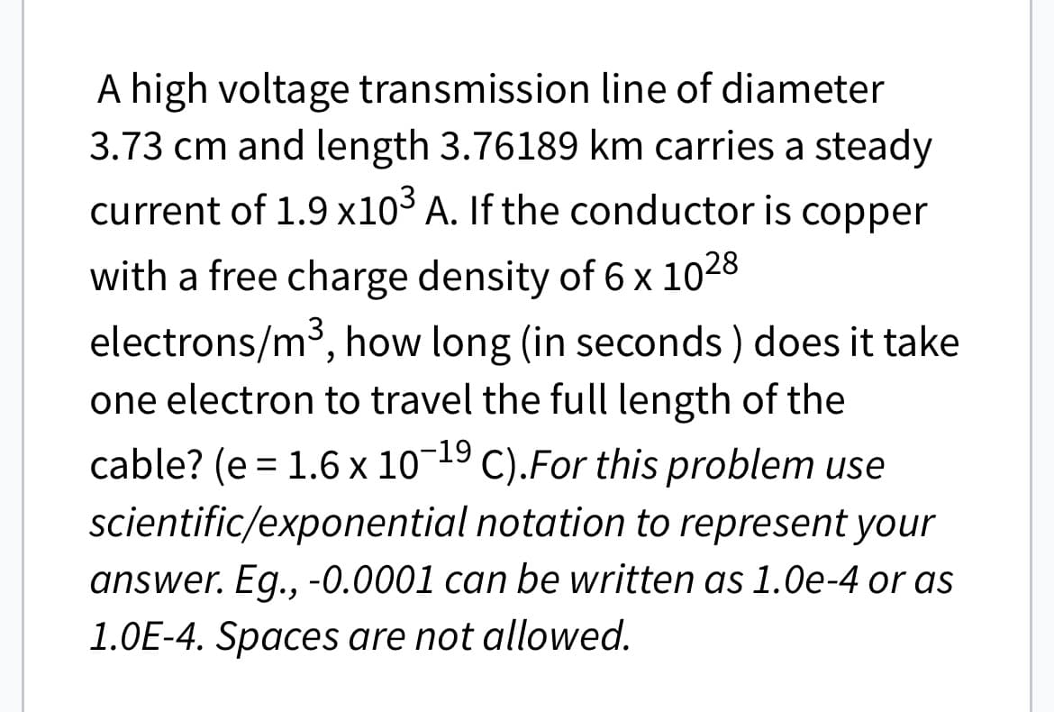 A high voltage transmission
line of diameter
3.73 cm and length 3.76189 km carries a steady
current of 1.9 x10³ A. If the conductor is copper
with a free charge density of 6 x 1028
electrons/m³, how long (in seconds) does it take
one electron to travel the full length of the
cable? (e = 1.6 x 10-¹9 C). For this problem use
scientific/exponential notation to represent your
answer. Eg., -0.0001 can be written as 1.0e-4 or as
1.0E-4. Spaces are not allowed.