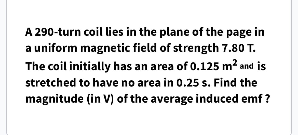 A 290-turn coil lies in the plane of the page in
a uniform magnetic field of strength 7.80 T.
The coil initially has an area of 0.125 m² and is
stretched to have no area in 0.25 s. Find the
magnitude (in V) of the average induced emf?