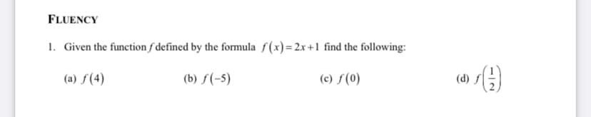FLUENCY
1. Given the function f defined by the formula f(x)=2x+1 find the following:
(a) ƒ (4)
(b) ƒ(-5)
(c) f(0)
(d) f
