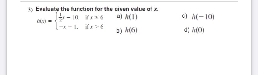 3) Evaluate the function for the given value of x.
- 10, if x <6
a) h(1)
c) h(-10)
h(x) =
-x - 1, ifx>6
b) h(6)
d) h(0)
