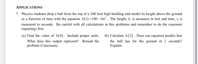 APPLICATIONS
7. Physics students drop a ball from the top of a 100 foot high building and model its height above the ground
as a function of time with the equation h(t)=100–16r. The height, h, is measures in feet and time, 1, is
measured in seconds. Be careful with all calculations in this problems and remember to do the exponent
(squaring) first.
(a) Find the value of h(0). Include proper units. (b) Calculate h(2). Does our equation predict that
What does this output represent? Reread the
problem if necessary.
the ball has hit the ground at 2 seconds?
Explain.
