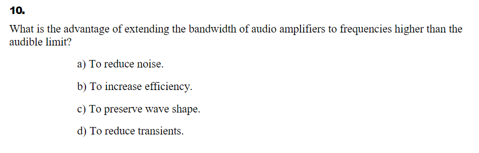 10.
What is the advantage of extending the bandwidth of audio amplifiers to frequencies higher than the
audible limit?
a) To reduce noise.
b) To increase efficiency.
c) To preserve wave shape.
d) To reduce transients.
