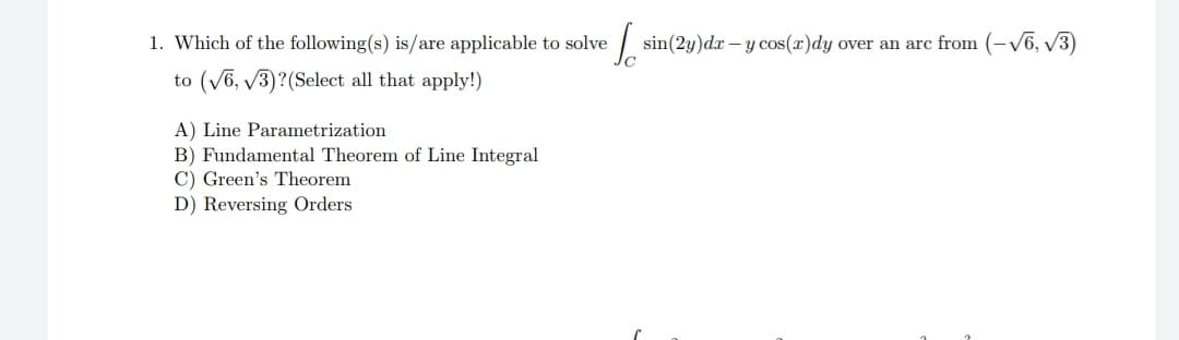 1. Which of the following(s) is/are applicable to solve
to (V6, V3)?(Select all that apply!)
sin(2y)dx – y cos(x)dy over an arc from (-V6, V3)
A) Line Parametrization
B) Fundamental Theorem of Line Integral
C) Green's Theorem
D) Reversing Orders
