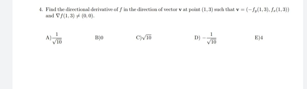 4. Find the directional derivative of f in the direction of vector v at point (1,3) such that v = (-fy(1,3), fæ(1,3))
and Vf(1, 3) (0, 0).
1
A)
V10
1
D)
V10
B)0
C)V10
E)4
