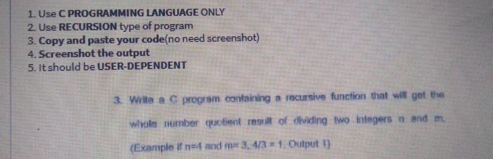 1. Use C PROGRAMMING LANGUAGE CONLY
2. Use RECURSION type of program
3. Copy and paste your code(no need screenshot)
4. Screenshot the output
5. It should be USER-DEPENDENT
3. Write a C program containing a recursive function that will get the
whole number quctient res ill of dividing wo inlegers n and m.
(Example if ne and m 3, 4/3 1,Output 1)
