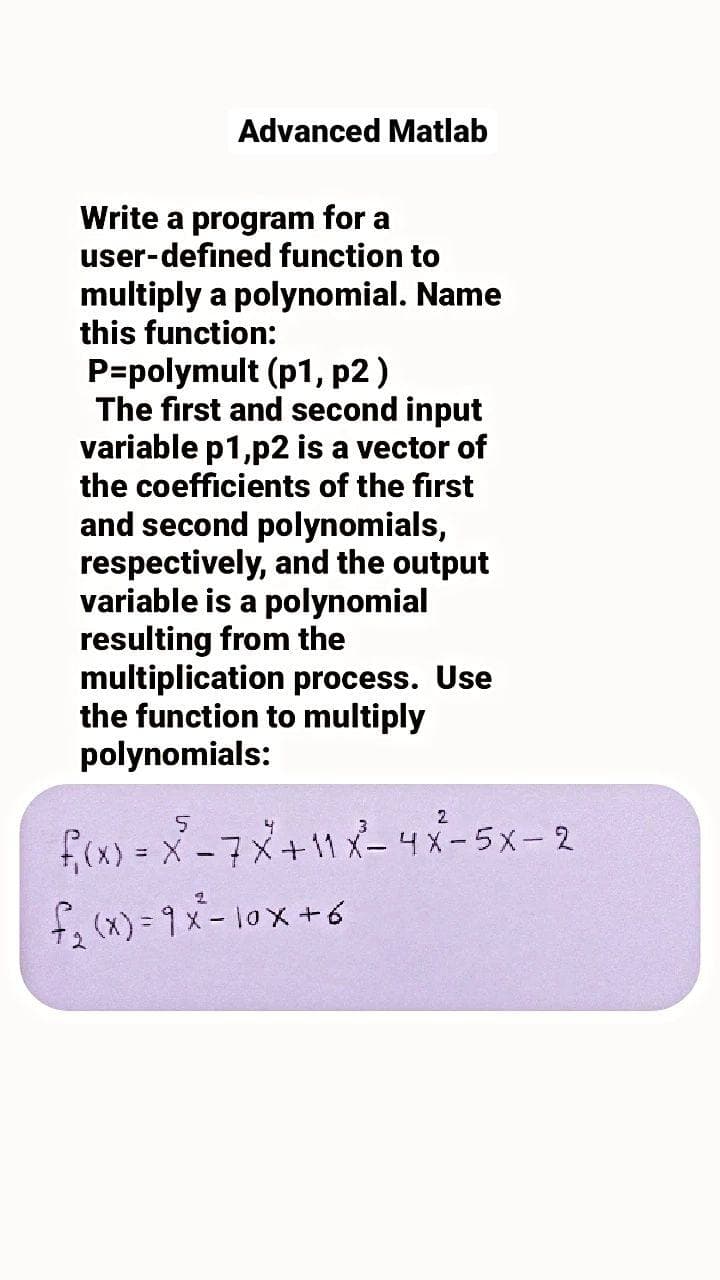 Advanced Matlab
Write a program for a
user-defined function to
multiply a polynomial. Name
this function:
P=polymult (p1, p2 )
The first and second input
variable p1,p2 is a vector of
the coefficients of the first
and second polynomials,
respectively, and the output
variable is a polynomial
resulting from the
multiplication process. Use
the function to multiply
polynomials:
2
f(x) = X-7メ+11メー4メー5x-2
f (x)=9メー10x+6
