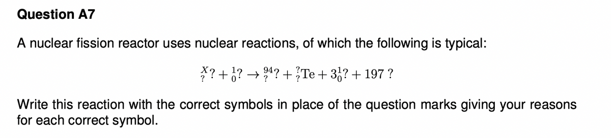 Question A7
A nuclear fission reactor uses nuclear reactions, of which the following is typical:
*? +¿?
→ 24? +Te + 3,?+ 197 ?
Write this reaction with the correct symbols in place of the question marks giving your reasons
for each correct symbol.
