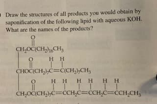 -Draw the structures of all products you would obtain by
saponification of the following lipid with aqueous KOH.
What are the names of the products?
КОН.
CH,OC(CH,)1,CH3
нн
CHOČ(CH,),C=C(CH,),CH3
HHH HHH
I III IT
CH,OČ(CH,),C=CCH,C=CCH,C=CCH,CH3
