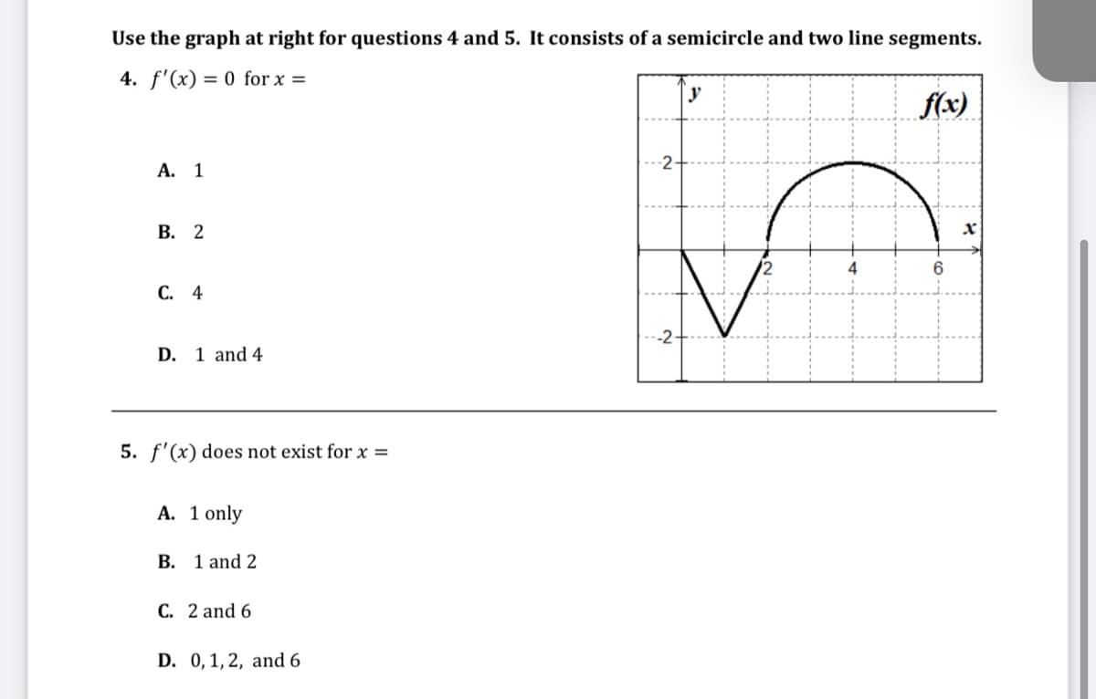 Use the graph at right for questions 4 and 5. It consists of a semicircle and two line segments.
4. f'(x) = 0 for x =
A. 1
B. 2
C. 4
D. 1 and 4
5. f'(x) does not exist for x =
A. 1 only
B. 1 and 2
C. 2 and 6
D. 0, 1, 2, and 6
-2
-2-
y
4
f(x)
6
X