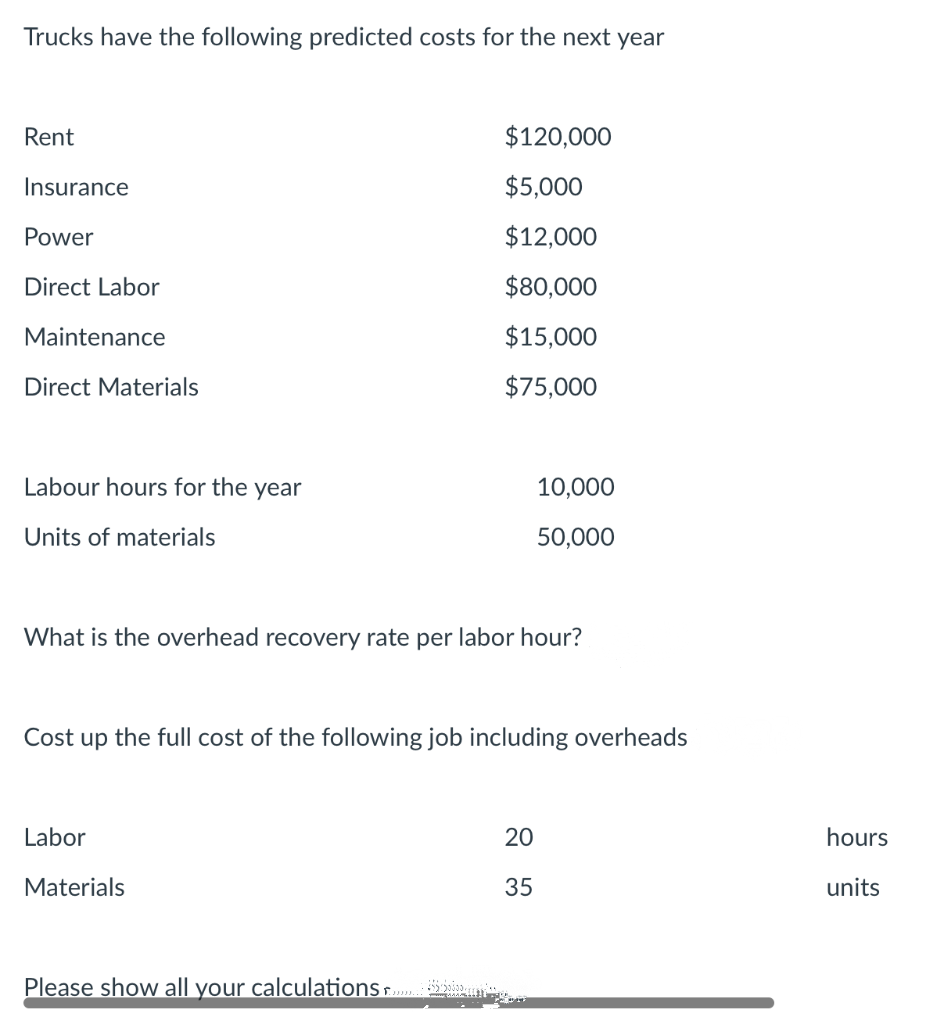 Trucks have the following predicted costs for the next year
Rent
$120,000
Insurance
$5,000
Power
$12,000
Direct Labor
$80,000
Maintenance
$15,000
Direct Materials
$75,000
Labour hours for the year
10,000
Units of materials
50,000
What is the overhead recovery rate per labor hour?
Cost up the full cost of the following job including overheads
Labor
20
hours
Materials
35
units
Please show all your calculationsr P
