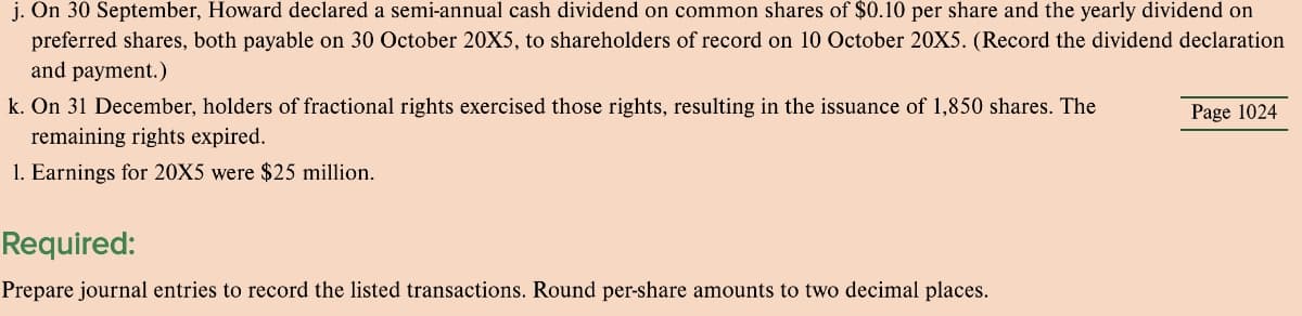 j. On 30 September, Howard declared a semi-annual cash dividend on common shares of $0.10 per share and the yearly dividend on
preferred shares, both payable on 30 October 20X5, to shareholders of record on 10 October 20X5. (Record the dividend declaration
and payment.)
k. On 31 December, holders of fractional rights exercised those rights, resulting in the issuance of 1,850 shares. The
Page 1024
remaining rights expired.
1. Earnings for 20X5 were $25 million.
Required:
Prepare journal entries to record the listed transactions. Round per-share amounts to two decimal places.
