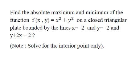 Find the absolute maximum and minimum of the
function f (x , y) =x² + y? on a closed triangular
plate bounded by the lines x -2 and y=-2 and
y+2x = 2 ?
(Note : Solve for the interior point only).
