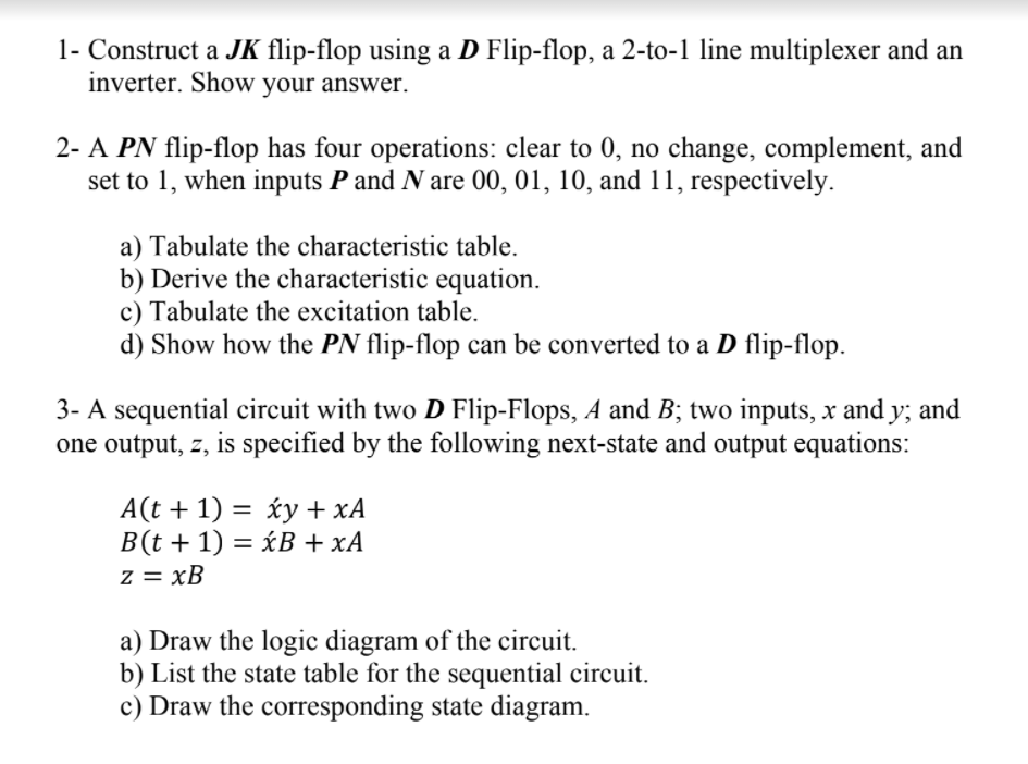 1- Construct a JK flip-flop using a D Flip-flop, a 2-to-1 line multiplexer and an
inverter. Show your answer.
2- A PN flip-flop has four operations: clear to 0, no change, complement, and
set to 1, when inputs P and N are 00, 01, 10, and 11, respectively.
a) Tabulate the characteristic table.
b) Derive the characteristic equation.
c) Tabulate the excitation table.
d) Show how the PN flip-flop can be converted to a D flip-flop.
3- A sequential circuit with two D Flip-Flops, A and B; two inputs, x and y; and
one output, z, is specified by the following next-state and output equations:
A(t + 1) = xy + xA
B(t + 1) = xB + xA
z = xB
a) Draw the logic diagram of the circuit.
b) List the state table for the sequential circuit.
c) Draw the corresponding state diagram.
