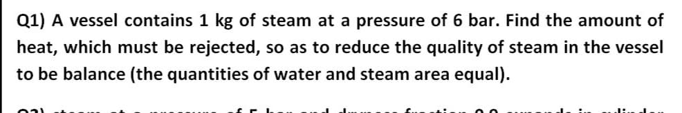 Q1) A vessel contains 1 kg of steam at a pressure of 6 bar. Find the amount of
heat, which must be rejected, so as to reduce the quality of steam in the vessel
to be balance (the quantities of water and steam area equal).
