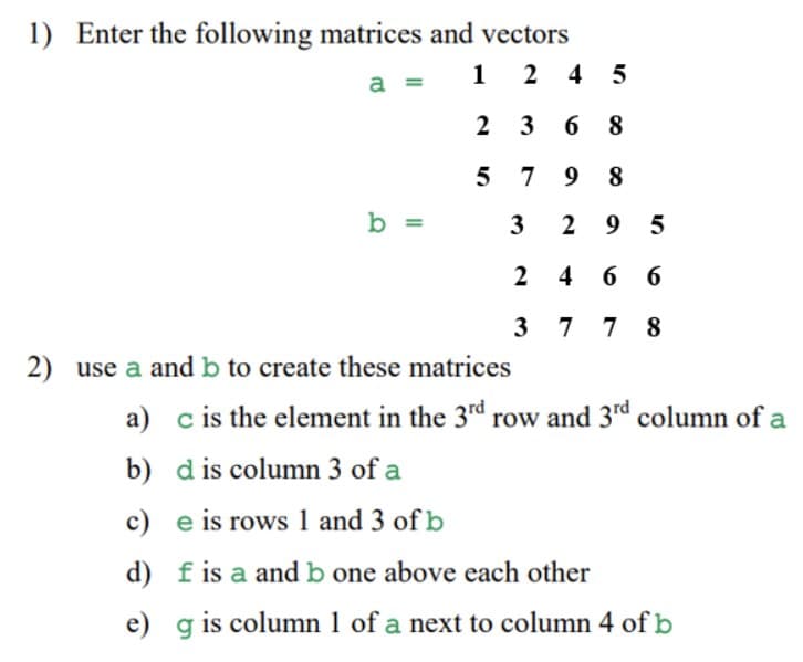 1) Enter the following matrices and vectors
1
2 4 5
a =
2 3
6 8
5 7 9 8
b =
3
2 9 5
2 4 6 6
3 7 7 8
2) use a and b to create these matrices
a) c is the element in the 3rd row and 3rd column of a
b) d is column 3 of a
c) e is rows 1 and 3 of b
d) fis a and b one above each other
e) g is column 1 of a next to column 4 of b
