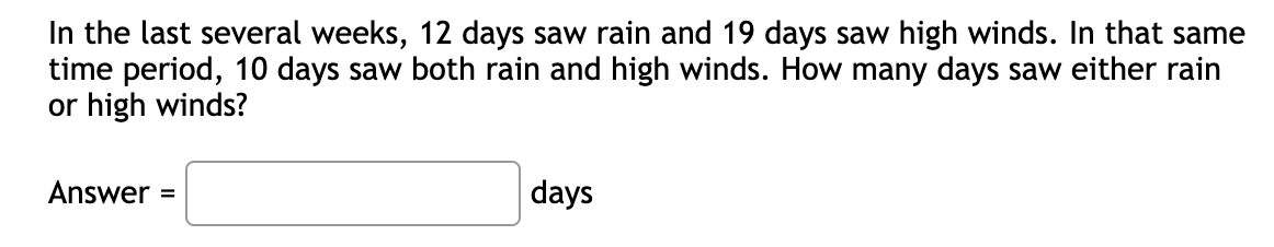 In the last several weeks, 12 days saw rain and 19 days saw high winds. In that same
time period, 10 days saw both rain and high winds. How many days saw either rain
or high winds?
Answer =
days
