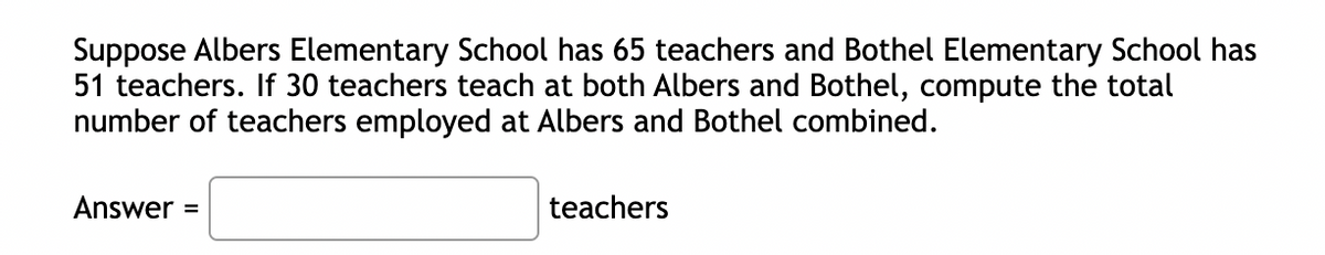 Suppose Albers Elementary School has 65 teachers and Bothel Elementary School has
51 teachers. If 30 teachers teach at both Albers and Bothel, compute the total
number of teachers employed at Albers and Bothel combined.
Answer =
teachers
