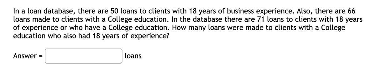 In a loan database, there are 50 loans to clients with 18 years of business experience. Also, there are 66
loans made to clients with a College education. In the database there are 71 loans to clients with 18 years
of experience or who have a College education. How many loans were made to clients with a College
education who also had 18 years of experience?
Answer =
loans
