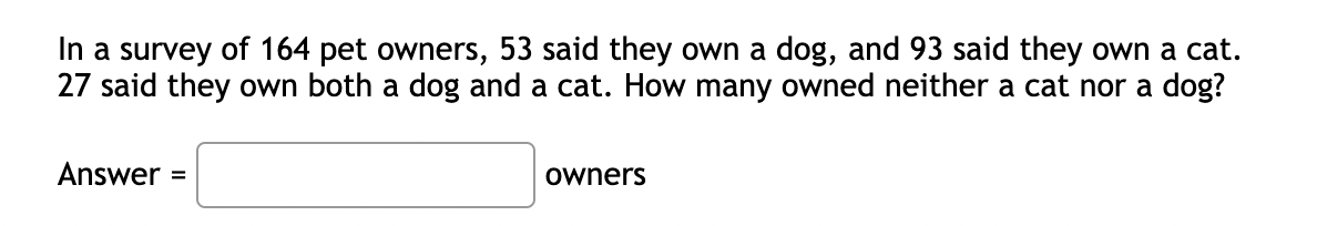 In a survey of 164 pet owners, 53 said they own a dog, and 93 said they own a cat.
27 said they own both a dog and a cat. How many owned neither a cat nor a dog?
Answer =
owners
