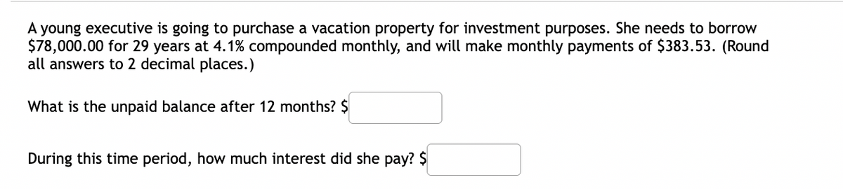 A young executive is going to purchase a vacation property for investment purposes. She needs to borrow
$78,000.00 for 29 years at 4.1% compounded monthly, and will make monthly payments of $383.53. (Round
all answers to 2 decimal places.)
What is the unpaid balance after 12 months? $
During this time period, how much interest did she pay? $
