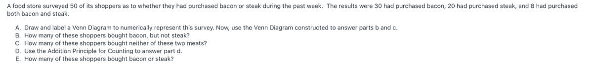 A food store surveyed 50 of its shoppers as to whether they had purchased bacon or steak during the past week. The results were 30 had purchased bacon, 20 had purchased steak, and 8 had purchased
both bacon and steak.
A. Draw and label a Venn Diagram to numerically represent this survey. Now, use the Venn Diagram constructed to answer parts b and c.
B. How many of these shoppers bought bacon, but not steak?
C. How many of these shoppers bought neither of these two meats?
D. Use the Addition Principle for Counting to answer part d.
E. How many of these shoppers bought bacon or steak?