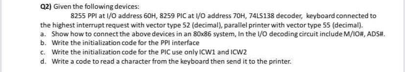 Q2) Given the following devices:
8255 PPI at 1/0 address 60H, 8259 PIC at l/0 address 70H, 74LS138 decoder, keyboard connected to
the highest interrupt request with vector type 52 (decimal), parallel printer with vector type 55 (decimal).
a. Show how to connect the above devices in an 80x86 system, In the l/O decoding circuit include M/IO#, ADS#.
b. Write the initialization code for the PPI interface
c. Write the initialization code for the PIC use only ICW1 and ICW2
d. Write a code to read a character from the keyboard then send it to the printer.

