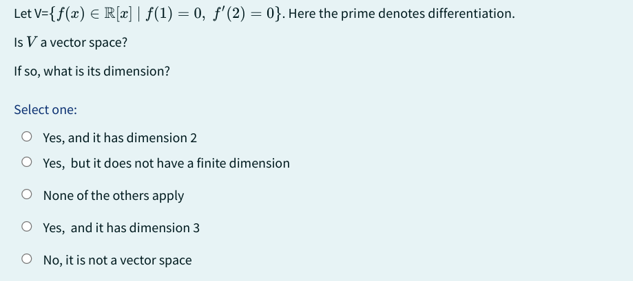 Let V={f(x) = R[x] | ƒ(1) = 0, ƒ' (2) = 0}. Here the prime denotes differentiation.
Is V a vector space?
If so, what is its dimension?
Select one:
O Yes, and it has dimension 2
O Yes, but it does not have a finite dimension
None of the others apply
O Yes, and it has dimension 3
O No, it is not a vector space