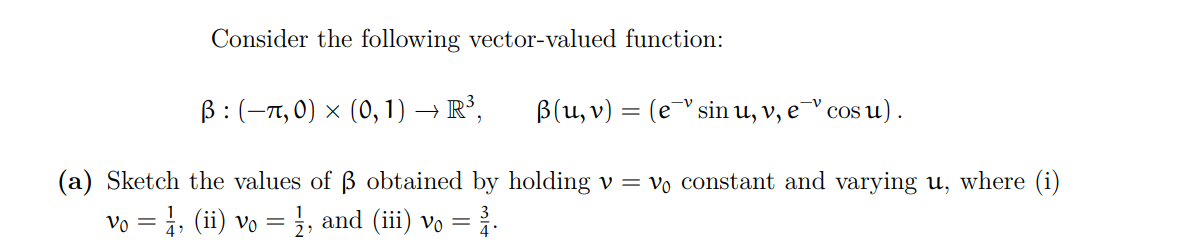 Consider the following vector-valued function:
ß: (π, 0) × (0, 1) → R³,
(a) Sketch the values of ß obtained by holding v = V₁ constant and varying u, where (i)
Vo = 1, (ii) vo = 1⁄2, and (iii) vo = ³1.
B(u, v) = (esin u, v, e
cos u).
