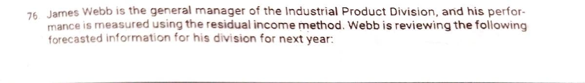 76. James Webb is the general manager of the Industrial Product Division, and his perfor-
mance is measured using the residual income method. Webb is reviewing the following
forecasted information for his division for next year:
