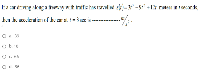 If a car driving along a freeway with traffic has travelled s(t)=3t* – 9t² +12t meters in t seconds,
then the acceleration of the car at † = 3 sec is-
Оа. 39
O b. 18
О с. 66
O d. 36
