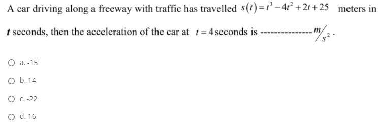 A car driving along a freeway with traffic has travelled s(t)=t' – 4t² + 2t + 25 meters in
t seconds, then the acceleration of the car at t= 4 seconds is
O a. -15
O b. 14
O .-22
O d. 16
