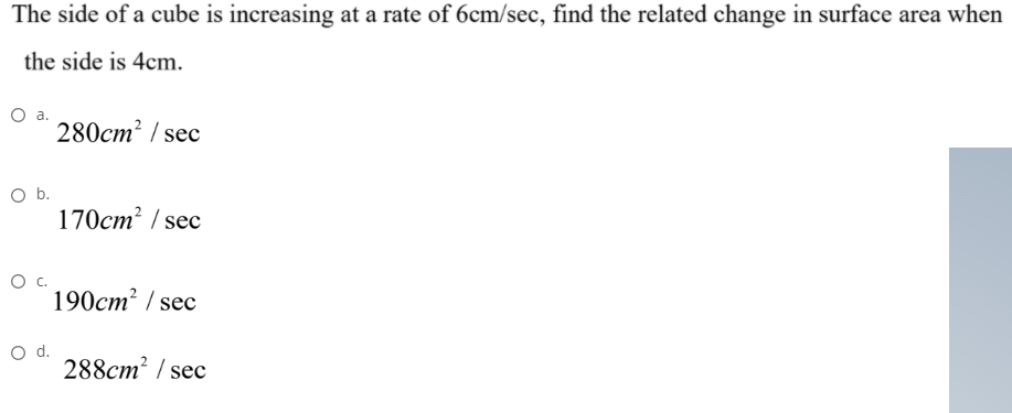 The side of a cube is increasing at a rate of 6cm/sec, find the related change in surface area when
the side is 4cm.
Oa.
280cm? / sec
Ob.
170cm² / sec
190cm² / sec
d.
288cm² / sec
