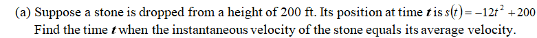(a) Suppose a stone is dropped from a height of 200 ft. Its position at time tis s(t)=-12t? +200
Find the time t when the instantaneous velocity of the stone equals its average velocity.
