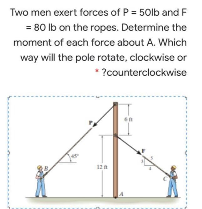 Two men exert forces of P = 50lb and F
= 80 lb on the ropes. Determine the
moment of each force about A. Which
way will the pole rotate, clockwise or
* ?counterclockwise
6 ft
12 ft

