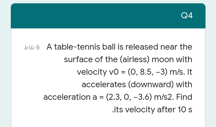 Q4
bläs 6 A table-tennis ball is released near the
surface of the (airless) moon with
velocity vo = (0, 8.5, -3) m/s. It
accelerates (downward) with
acceleration a = (2.3, 0, -3.6) m/s2. Find
.its velocity after 10 s
